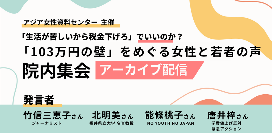 「アジア女性資料センター」主催の院内集会アーカイブ告知画像。「『生活が苦しいから税金下げろ』でいいのか？『103万円の壁』をめぐる女性と若者の声」というタイトルが大きな文字で書かれている。画像の下部に発言者のリストがある：竹信三恵子さん（ジャーナリスト）、北明美さん（福井県立大学 名誉教授）、能條桃子さん（NO YOUTH NO JAPAN）、唐井梓さん（学費値上げ反対緊急アクション）。背景には淡い水色や黄色の抽象的なデザインが描かれている。